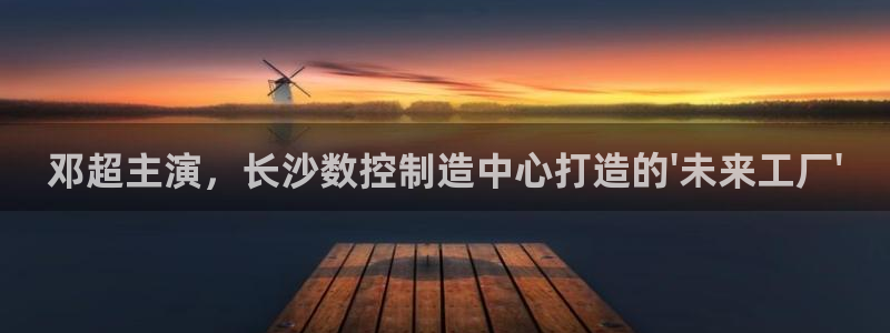 下载天辰娱乐：邓超主演，长沙数控制造中心打造的\'未来工厂\'