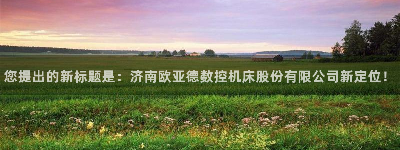 天辰宝宝娱乐:您提出的新标题是:济南欧亚德数控机床股份有限公司新定位!