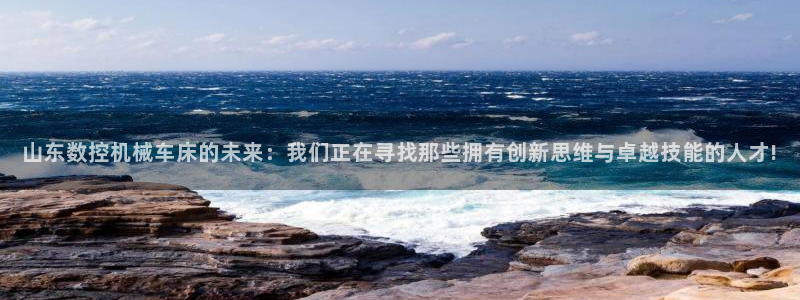 天辰娱乐61116：山东数控机械车床的未来：我们正在寻找那些拥有创新思维与卓越技能的人才!