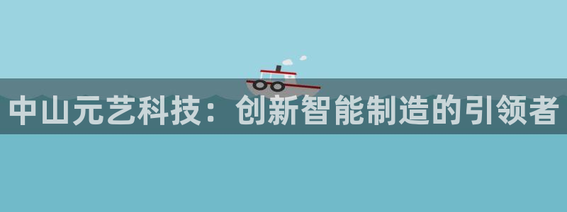 天辰娱乐_ 18113：中山元艺科技：创新智能制造的引领者